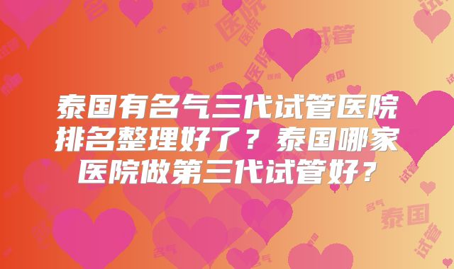 泰国有名气三代试管医院排名整理好了？泰国哪家医院做第三代试管好？