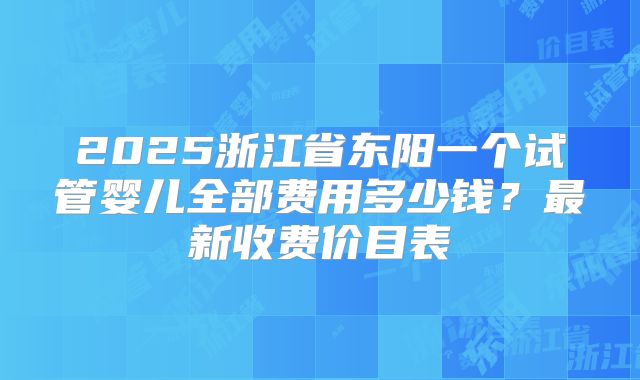 2025浙江省东阳一个试管婴儿全部费用多少钱？最新收费价目表