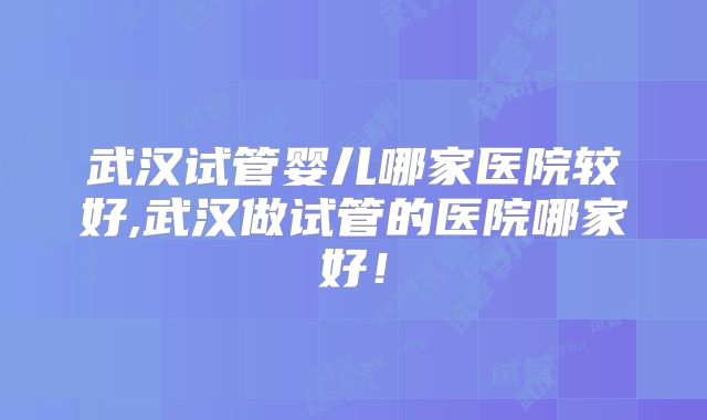 武汉试管婴儿哪家医院较好,武汉做试管的医院哪家好！