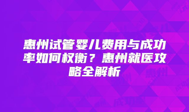 惠州试管婴儿费用与成功率如何权衡？惠州就医攻略全解析