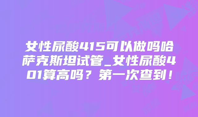 女性尿酸415可以做吗哈萨克斯坦试管_女性尿酸401算高吗？第一次查到！