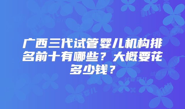 广西三代试管婴儿机构排名前十有哪些？大概要花多少钱？