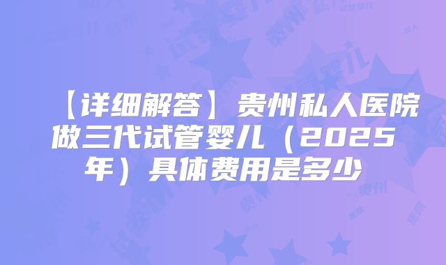 【详细解答】贵州私人医院做三代试管婴儿（2025年）具体费用是多少