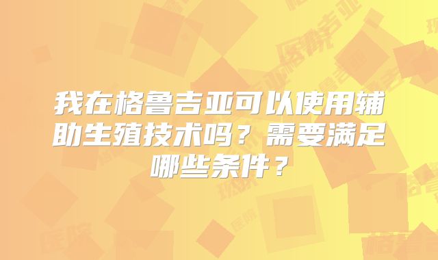 我在格鲁吉亚可以使用辅助生殖技术吗?需要满足哪些条件?
