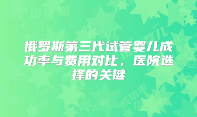 俄罗斯第三代试管婴儿成功率与费用对比,医院选择的关键