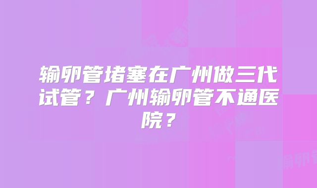 输卵管堵塞在广州做三代试管?广州输卵管不通医院?
