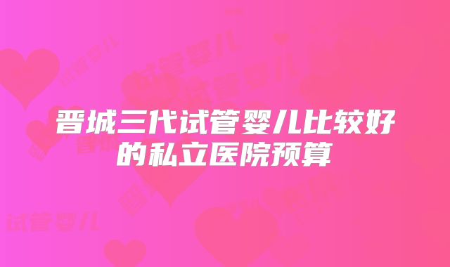 晋城三代试管婴儿比较好的私立医院预算