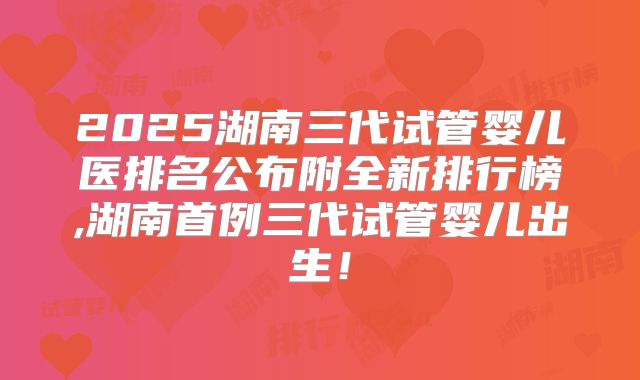 2025湖南三代试管婴儿医排名公布附全新排行榜,湖南首例三代试管婴儿出生！