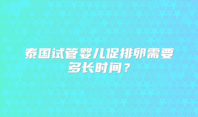 泰国试管婴儿促排卵需要多长时间？