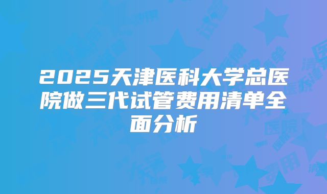 2025天津医科大学总医院做三代试管费用清单全面分析