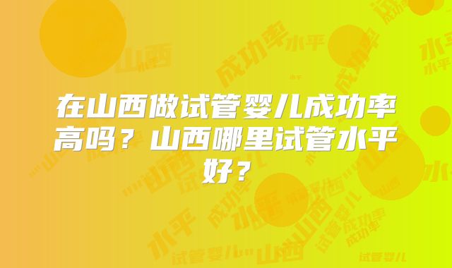 在山西做试管婴儿成功率高吗？山西哪里试管水平好？