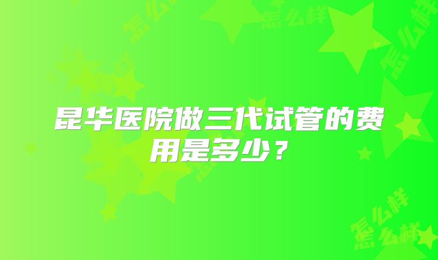 昆华医院做三代试管的费用是多少？