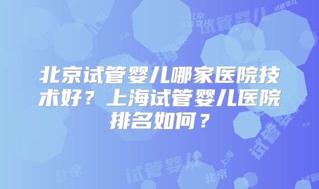北京试管婴儿哪家医院技术好？上海试管婴儿医院排名如何？