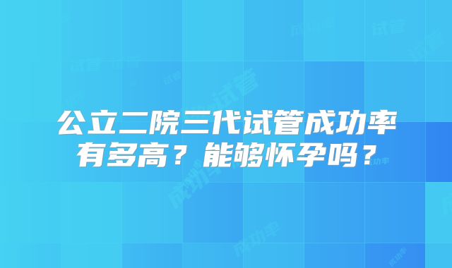 公立二院三代试管成功率有多高？能够怀孕吗？