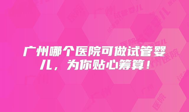 广州哪个医院可做试管婴儿,为你贴心筹算!