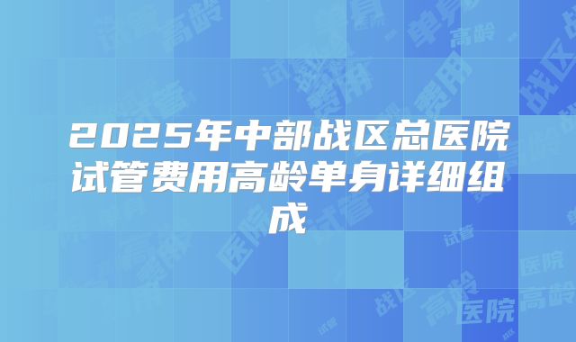 2025年中部战区总医院试管费用高龄单身详细组成