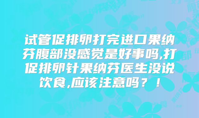 试管促排卵打完进口果纳芬腹部没感觉是好事吗,打促排卵针果纳芬医生没说饮食,应该注意吗？！