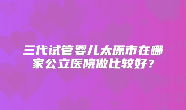 三代试管婴儿太原市在哪家公立医院做比较好？