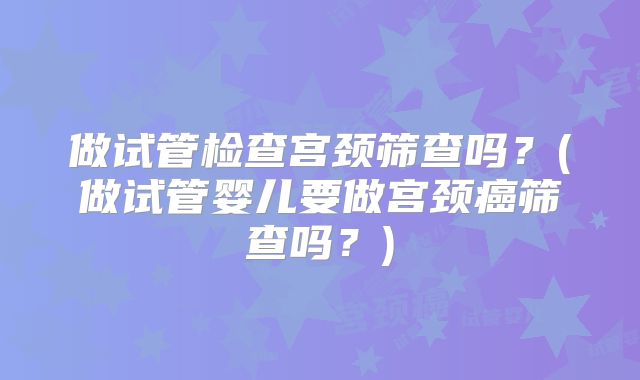 做试管检查宫颈筛查吗？(做试管婴儿要做宫颈癌筛查吗？)