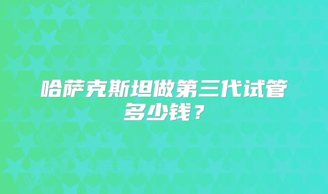 哈萨克斯坦做第三代试管多少钱？