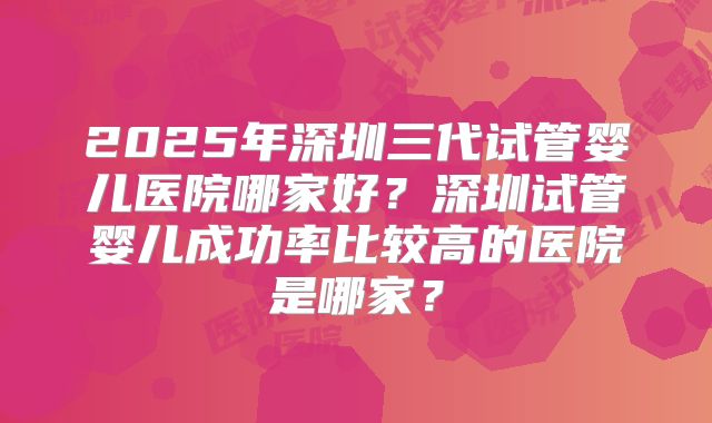 2025年深圳三代试管婴儿医院哪家好？深圳试管婴儿成功率比较高的医院是哪家？
