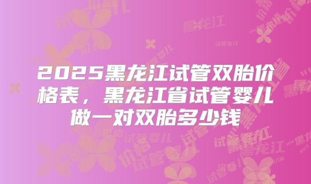 2025黑龙江试管双胎价格表，黑龙江省试管婴儿做一对双胎多少钱