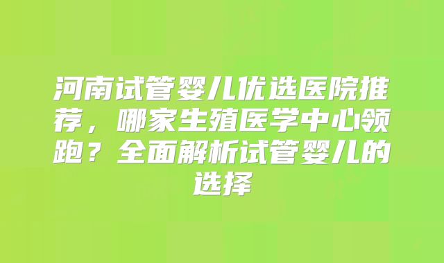 河南试管婴儿优选医院推荐，哪家生殖医学中心领跑？全面解析试管婴儿的选择