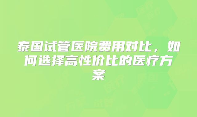 泰国试管医院费用对比，如何选择高性价比的医疗方案