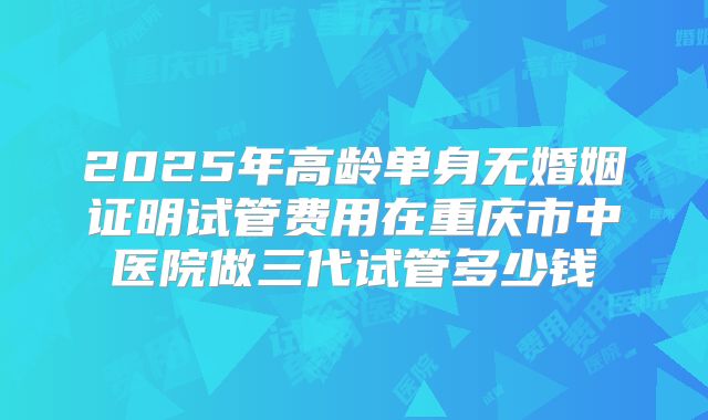 2025年高龄单身无婚姻证明试管费用在重庆市中医院做三代试管多少钱