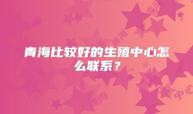 青海比较好的生殖中心怎么联系？
