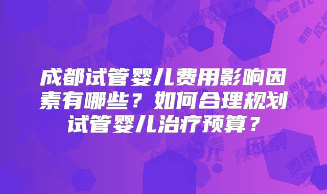 成都试管婴儿费用影响因素有哪些？如何合理规划试管婴儿治疗预算？