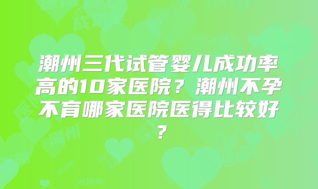 潮州三代试管婴儿成功率高的10家医院？潮州不孕不育哪家医院医得比较好？