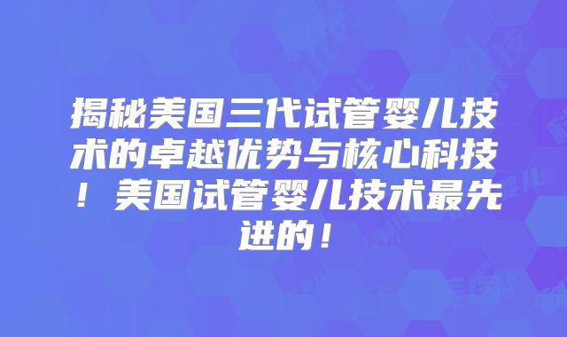 揭秘美国三代试管婴儿技术的卓越优势与核心科技！美国试管婴儿技术最先进的！