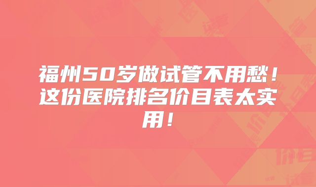 福州50岁做试管不用愁！这份医院排名价目表太实用！