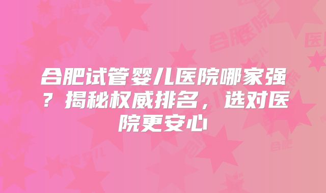合肥试管婴儿医院哪家强？揭秘权威排名，选对医院更安心