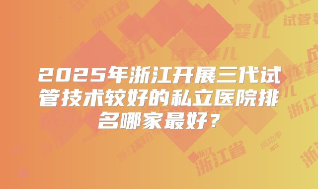 2025年浙江开展三代试管技术较好的私立医院排名哪家最好？