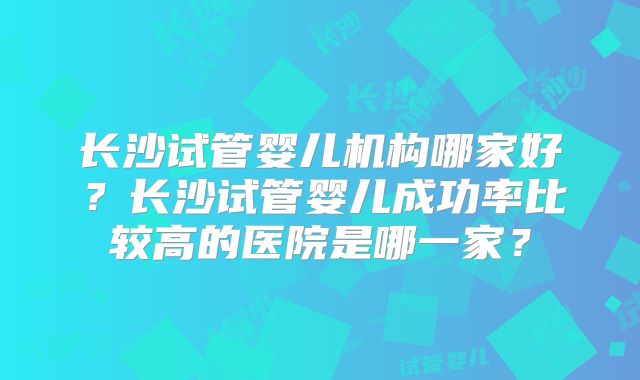 长沙试管婴儿机构哪家好？长沙试管婴儿成功率比较高的医院是哪一家？