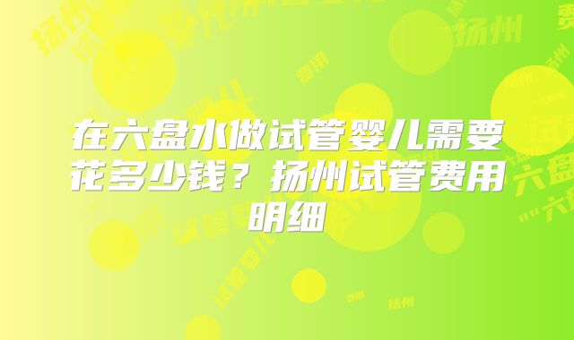 在六盘水做试管婴儿需要花多少钱？扬州试管费用明细