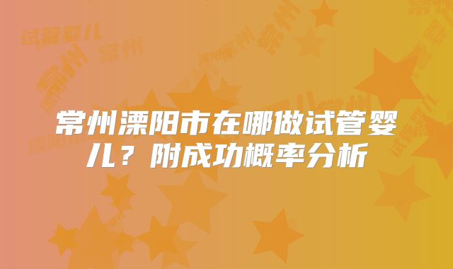 常州溧阳市在哪做试管婴儿?附成功概率分析