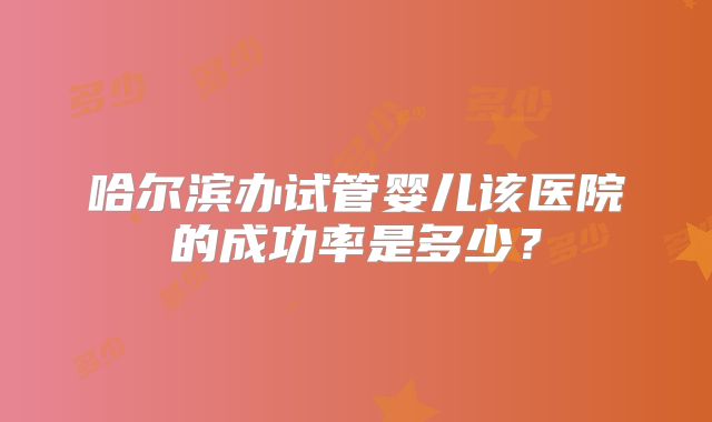 哈尔滨办试管婴儿该医院的成功率是多少？