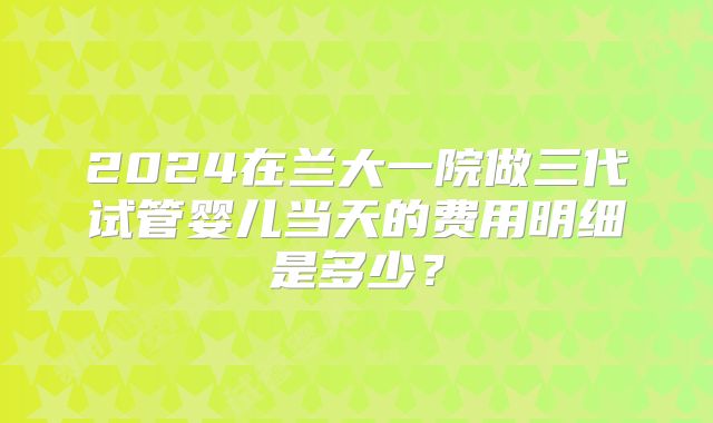 2024在兰大一院做三代试管婴儿当天的费用明细是多少？