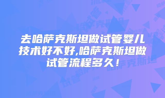 去哈萨克斯坦做试管婴儿技术好不好,哈萨克斯坦做试管流程多久！