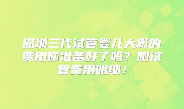 深圳三代试管婴儿大概的费用你准备好了吗？附试管费用明细！