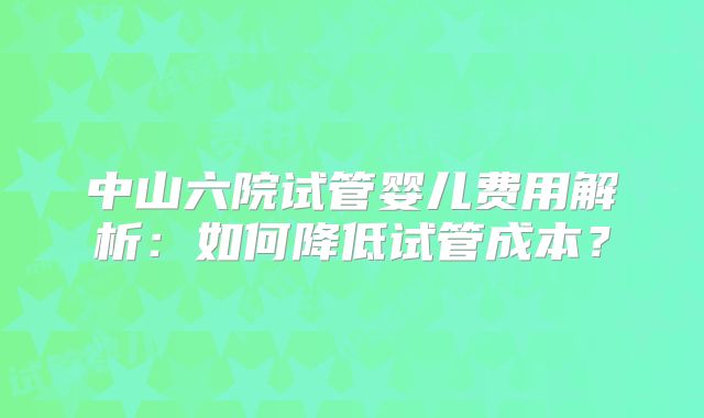 中山六院试管婴儿费用解析：如何降低试管成本？