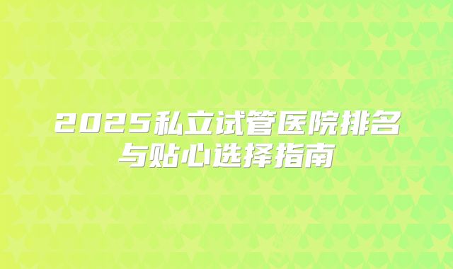 2025私立试管医院排名与贴心选择指南