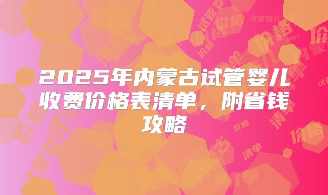 2025年内蒙古试管婴儿收费价格表清单，附省钱攻略