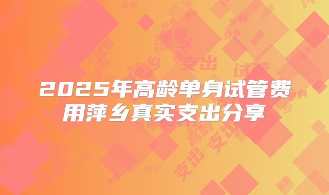 2025年高龄单身试管费用萍乡真实支出分享