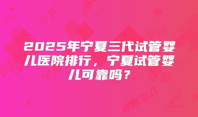 2025年宁夏三代试管婴儿医院排行,宁夏试管婴儿可靠吗?