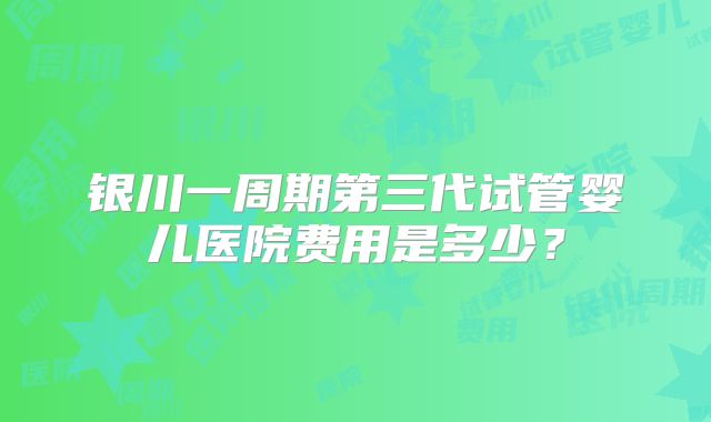 银川一周期第三代试管婴儿医院费用是多少？