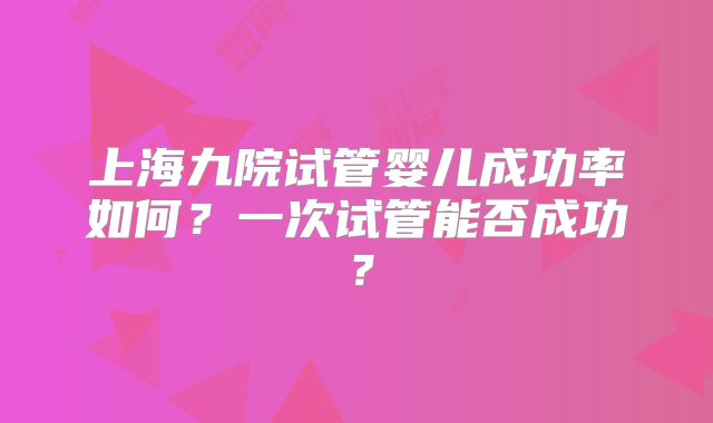 上海九院试管婴儿成功率如何？一次试管能否成功？